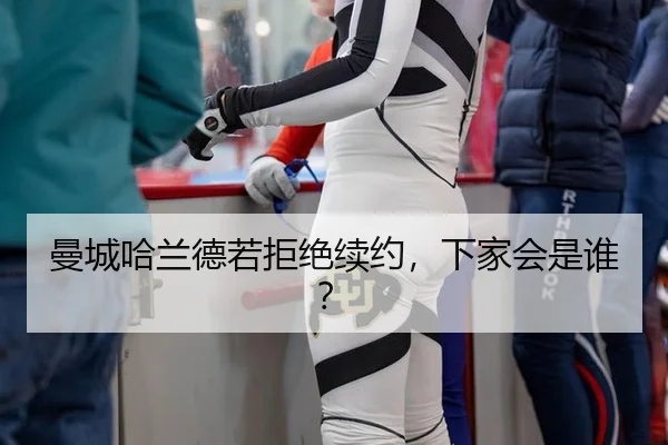 曼城哈兰德若拒绝续约，下家会是谁？