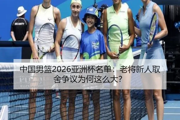 中国男篮2026亚洲杯名单：老将新人取舍争议为何这么大？